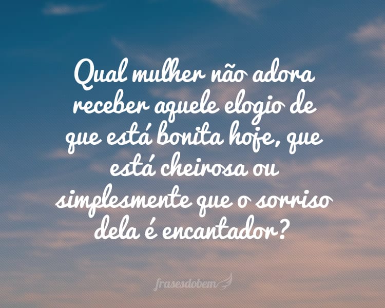 Qual mulher não adora receber aquele elogio de que está bonita hoje, que está cheirosa ou simplesmente que o sorriso dela é encantador?