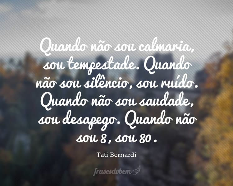 Quando não sou calmaria, sou tempestade. Quando não sou silêncio, sou ruído. Quando não sou saudade, sou desapego. Quando não sou 8, sou 80.