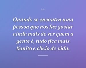 Quando se encontra uma pessoa que nos faz gostar ainda mais de ser quem a gente é, tudo fica mais bonito e cheio de vida.