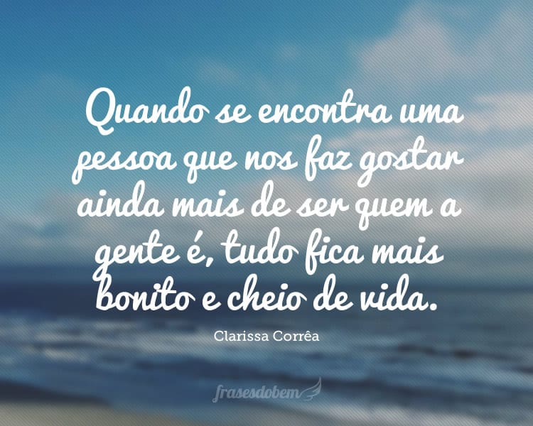 Quando se encontra uma pessoa que nos faz gostar ainda mais de ser quem a gente é, tudo fica mais bonito e cheio de vida.