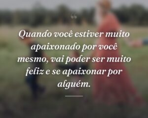 Quando você estiver muito apaixonado por você mesmo, vai poder ser muito feliz e se apaixonar por alguém.