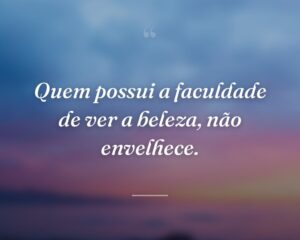 Quem possui a faculdade de ver a beleza, não envelhece.