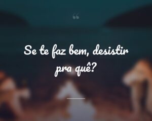 Se te faz bem, desistir pra quê?