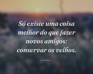 Só existe uma coisa melhor do que fazer novos amigos: conservar os velhos.