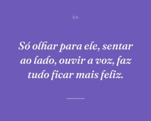 Só olhar para ele, sentar ao lado, ouvir a voz, faz tudo ficar mais feliz.