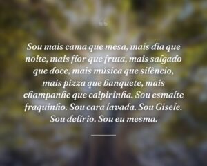 Sou mais cama que mesa, mais dia que noite, mais flor que fruta, mais salgado que doce, mais música que silêncio, mais pizza que banquete, mais champanhe que caipirinha. Sou esmalte fraquinho. Sou cara lavada. Sou Gisele. Sou delírio. Sou eu mesma.
