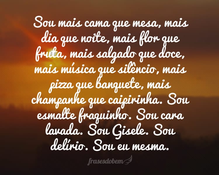 Sou mais cama que mesa, mais dia que noite, mais flor que fruta, mais salgado que doce, mais música que silêncio, mais pizza que banquete, mais champanhe que caipirinha. Sou esmalte fraquinho. Sou cara lavada. Sou Gisele. Sou delírio. Sou eu mesma.