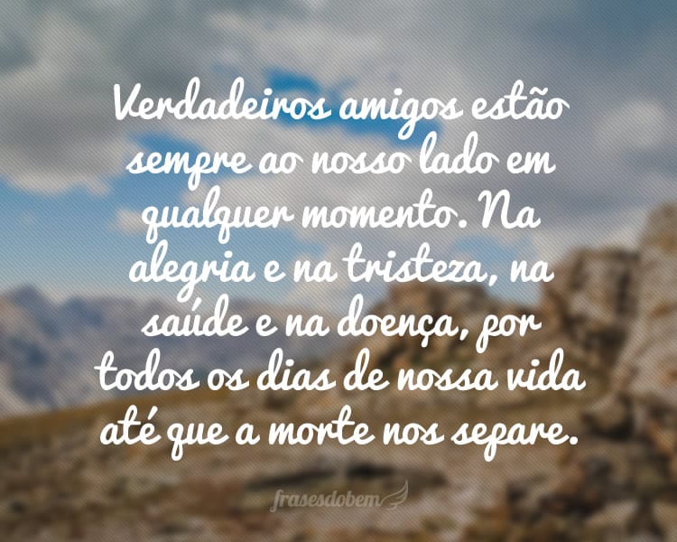 Verdadeiros amigos estão sempre ao nosso lado em qualquer momento. Na alegria e na tristeza, na saúde e na doença, por todos os dias de nossa vida até que a morte nos separe.