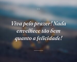 Viva pelo prazer! Nada envelhece tão bem quanto a felicidade!