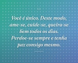 Você é único. Deste modo, ame-se, cuide-se, queira-se bem todos os dias. Perdoe-se sempre e tenha paz consigo mesmo.