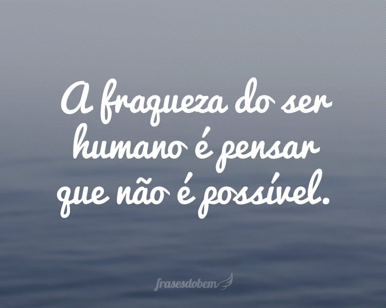 A fraqueza do ser humano é pensar que não é possível.