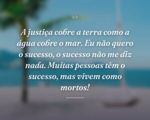 A justiça cobre a terra como a água cobre o mar. Eu não quero o sucesso, o sucesso não me diz nada. Muitas pessoas têm o sucesso, mas vivem como mortos!