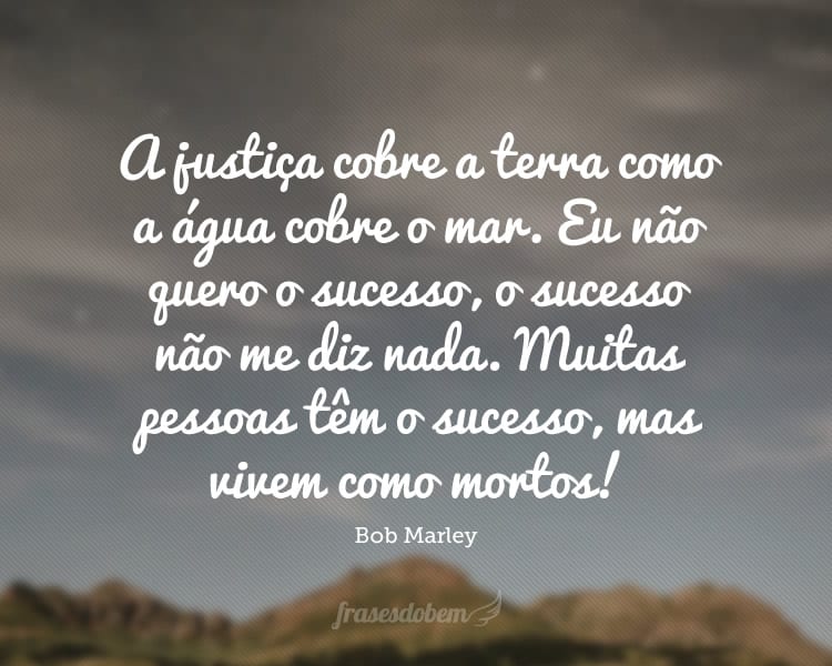 A justiça cobre a terra como a água cobre o mar. Eu não quero o sucesso, o sucesso não me diz nada. Muitas pessoas têm o sucesso, mas vivem como mortos!