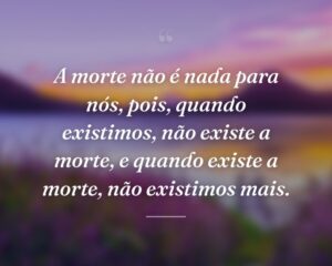 A morte não é nada para nós, pois, quando existimos, não existe a morte, e quando existe a morte, não existimos mais.