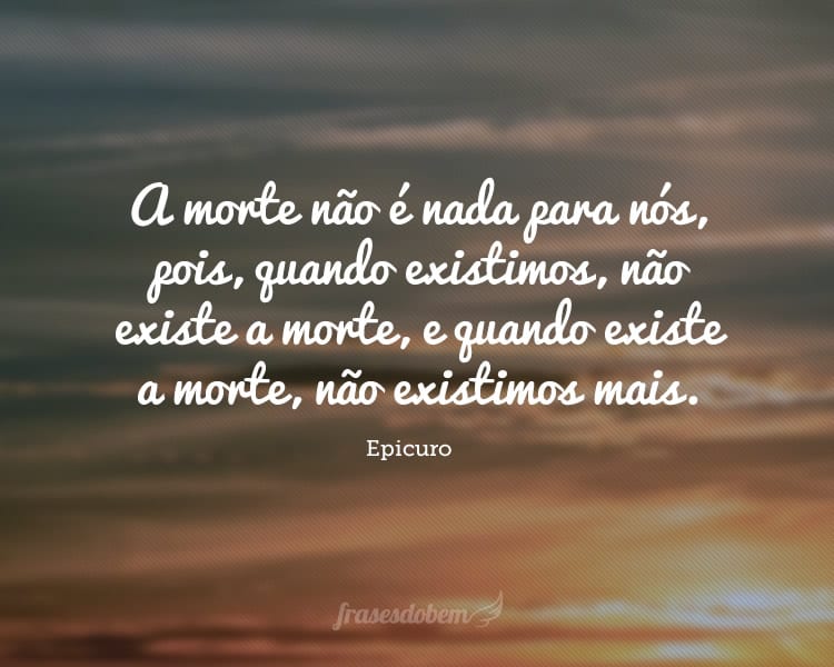 A morte não é nada para nós, pois, quando existimos, não existe a morte, e quando existe a morte, não existimos mais.