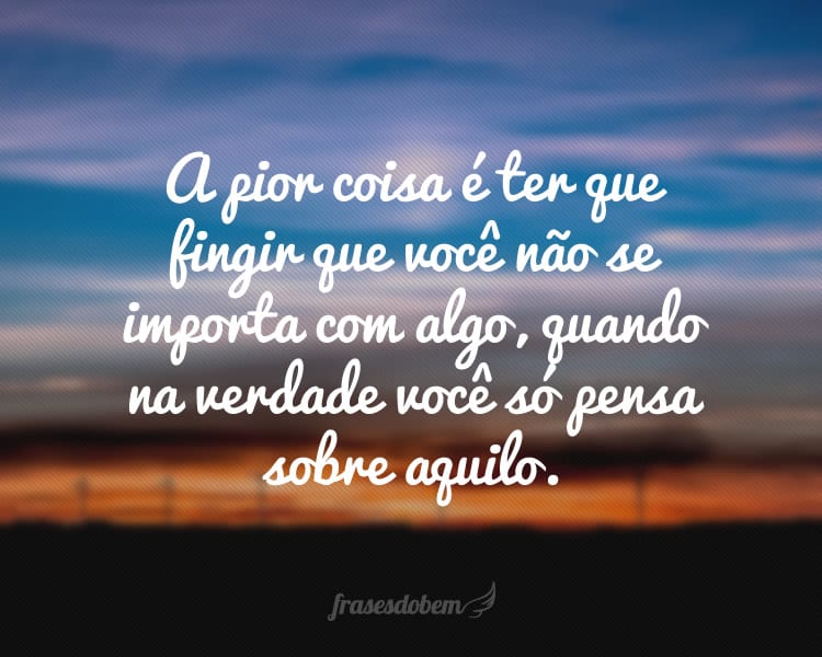 A pior coisa é ter que fingir que você não se importa com algo, quando na verdade você só pensa sobre aquilo.