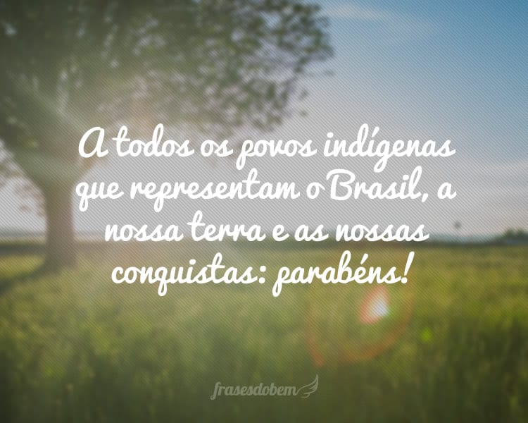 A todos os povos indígenas que representam o Brasil, a nossa terra e as nossas conquistas: parabéns!