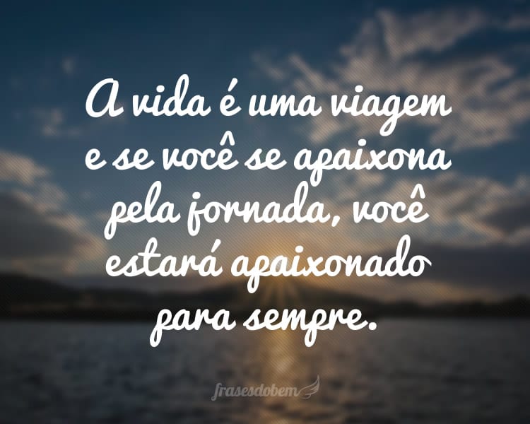 A vida é uma viagem e se você se apaixona pela jornada, você estará apaixonado para sempre.