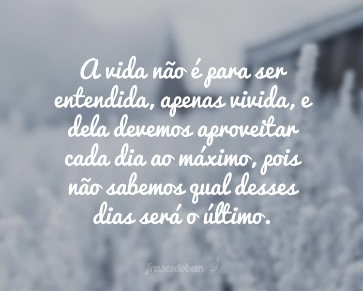 A vida não é para ser entendida, apenas vivida, e dela devemos aproveitar cada dia ao máximo, pois não sabemos qual desses dias será o último.