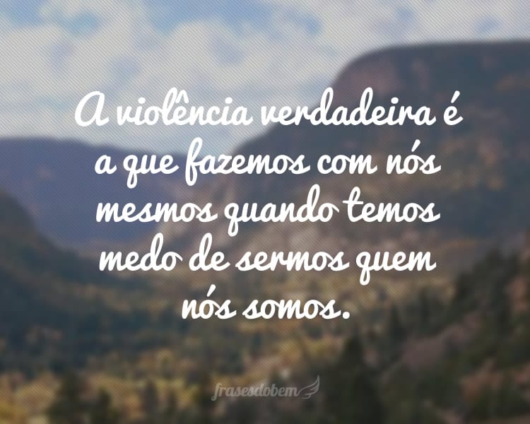 A violência verdadeira é a que fazemos com nós mesmos quando temos medo de sermos quem nós somos.