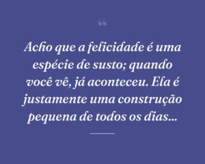 Acho que a felicidade é uma espécie de susto; quando você vê, já aconteceu. Ela é justamente uma construção pequena de todos os dias...