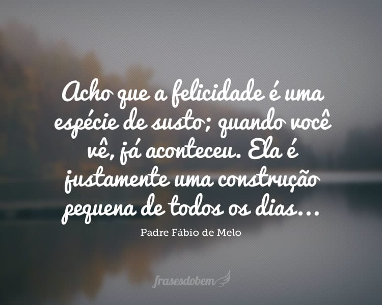 Acho que a felicidade é uma espécie de susto; quando você vê, já aconteceu. Ela é justamente uma construção pequena de todos os dias...