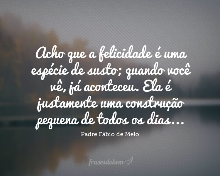 Acho que a felicidade é uma espécie de susto; quando você vê, já aconteceu. Ela é justamente uma construção pequena de todos os dias...