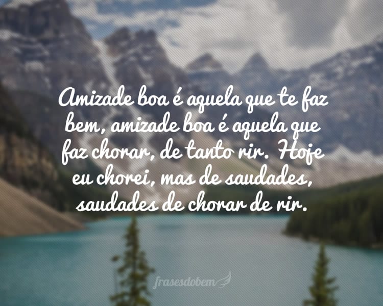 Amizade boa é aquela que te faz bem, amizade boa é aquela que faz chorar, de tanto rir. Hoje eu chorei, mas de saudades, saudades de chorar de rir.