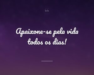 Apaixone-se pela vida todos os dias!