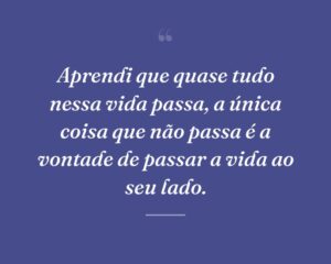 Aprendi que quase tudo nessa vida passa, a única coisa que não passa é a vontade de passar a vida ao seu lado.