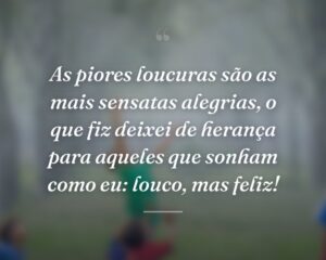 As piores loucuras são as mais sensatas alegrias, o que fiz deixei de herança para aqueles que sonham como eu: louco, mas feliz!