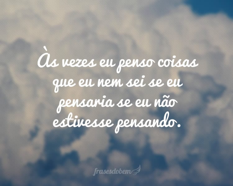 Às vezes eu penso coisas que eu nem sei se eu pensaria se eu não estivesse pensando.