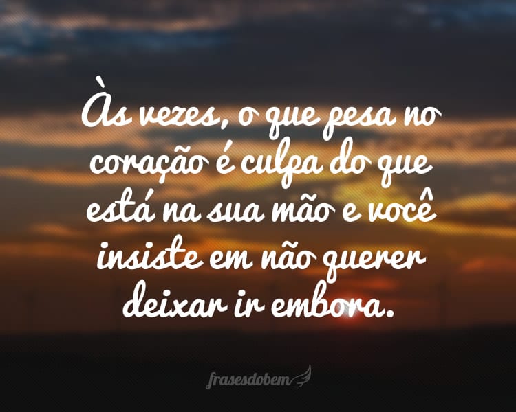 Às vezes, o que pesa no coração é culpa do que está na sua mão e você insiste em não querer deixar ir embora.