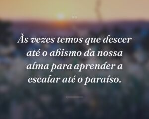 Às vezes temos que descer até o abismo da nossa alma para aprender a escalar até o paraíso.