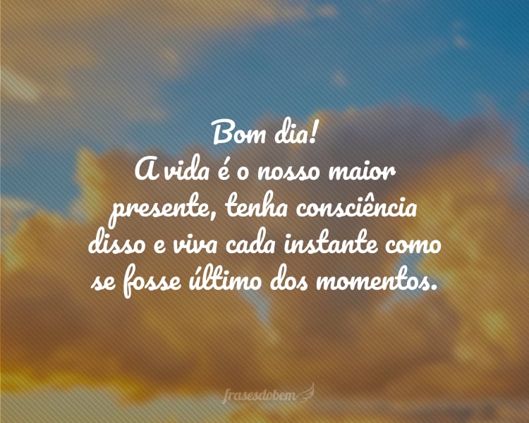 Bom dia! A vida é o nosso maior presente, tenha consciência disso e viva cada instante como se fosse último dos momentos.