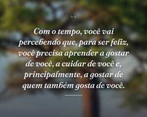Com o tempo, você vai percebendo que, para ser feliz, você precisa aprender a gostar de você, a cuidar de você e, principalmente, a gostar de quem também gosta de você.