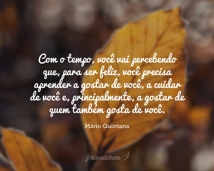 Com o tempo, você vai percebendo que, para ser feliz, você precisa aprender a gostar de você, a cuidar de você e, principalmente, a gostar de quem também gosta de você.