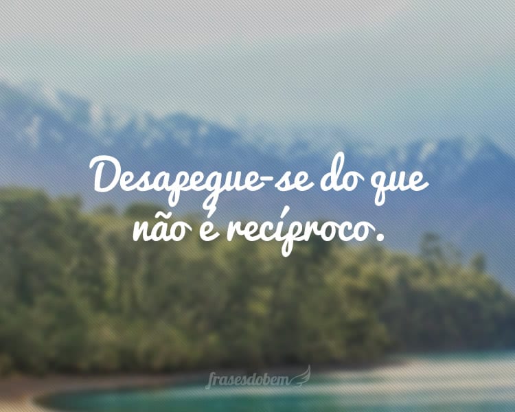 Desapegue-se do que não é recíproco.