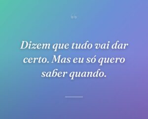 Dizem que tudo vai dar certo. Mas eu só quero saber quando.