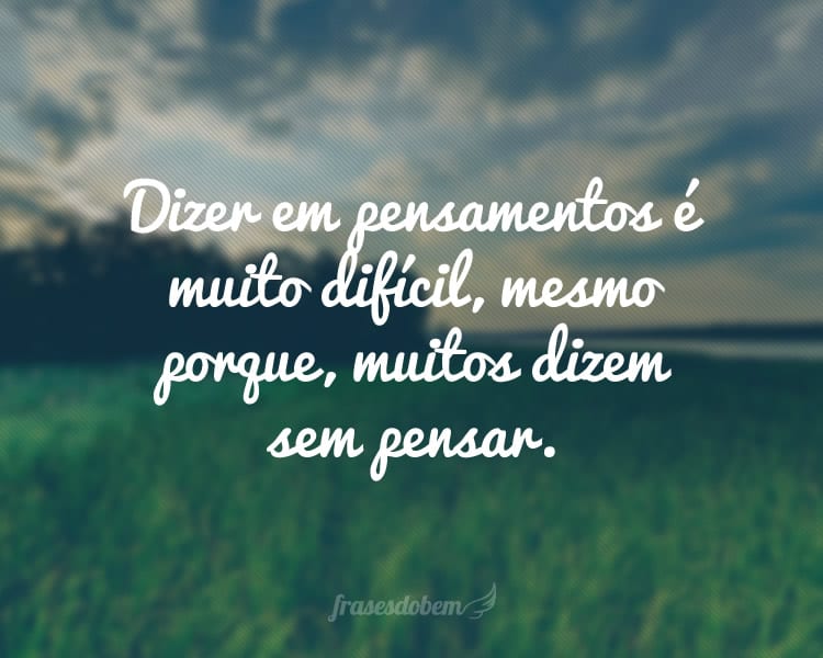 Dizer em pensamentos é muito difícil, mesmo porque, muitos dizem sem pensar.