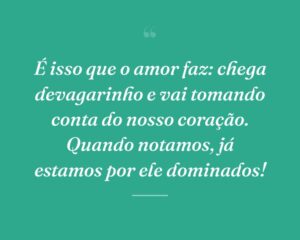 É isso que o amor faz: chega devagarinho e vai tomando conta do nosso coração. Quando notamos, já estamos por ele dominados!