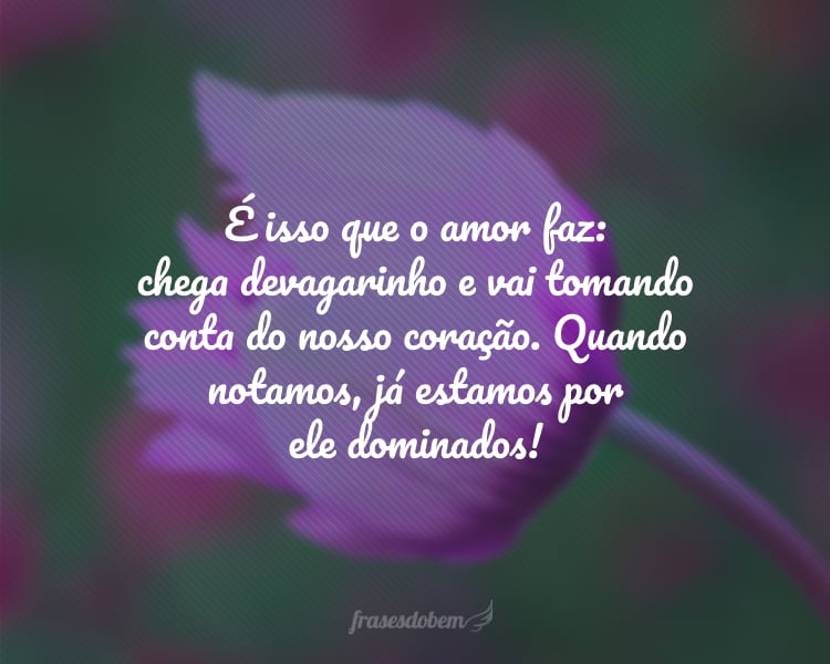 É isso que o amor faz: chega devagarinho e vai tomando conta do nosso coração. Quando notamos, já estamos por ele dominados!