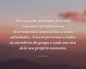Eles caçam, plantam, pescam, coletam e produzem os instrumentos necessários a estas atividades. A terra pertence a todos os membros do grupo e cada um tira dela seu próprio sustento.