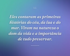 Eles contaram as primeiras histórias do céu, da lua e do mar. Viram na natureza o dom da vida e a importância de tudo preservar.