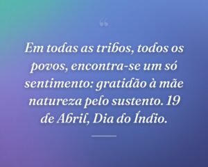 Em todas as tribos, todos os povos, encontra-se um só sentimento: gratidão à mãe natureza pelo sustento. 19 de Abril, Dia do Índio.