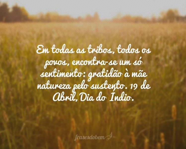Em todas as tribos, todos os povos, encontra-se um só sentimento: gratidão à mãe natureza pelo sustento. 19 de Abril, Dia do Índio.