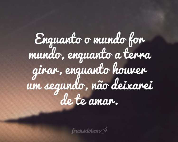 Enquanto o mundo for mundo, enquanto a terra girar, enquanto houver um segundo, não deixarei de te amar.