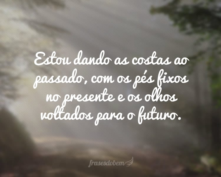 Estou dando as costas ao passado, com os pés fixos no presente e os olhos voltados para o futuro.