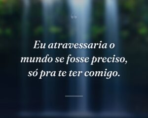 Eu atravessaria o mundo se fosse preciso, só pra te ter comigo.