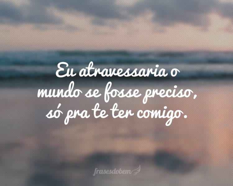 Eu atravessaria o mundo se fosse preciso, só pra te ter comigo.